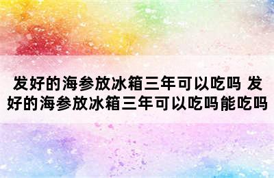 发好的海参放冰箱三年可以吃吗 发好的海参放冰箱三年可以吃吗能吃吗